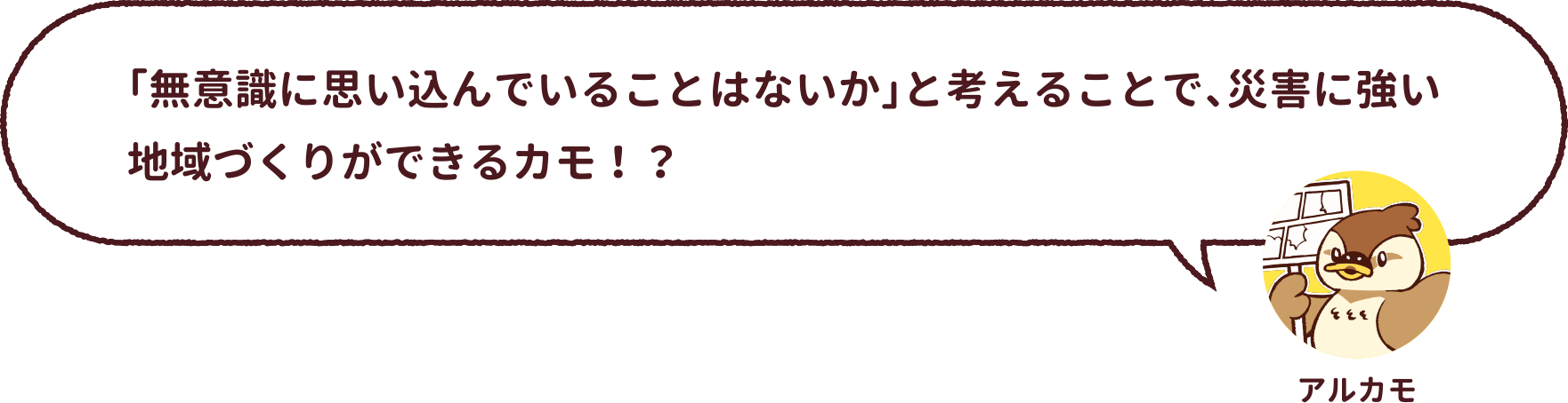 アルカモ : 「無意識に思い込んでいることはないか」と考えることで、災害に強い地域づくりができるカモ!?