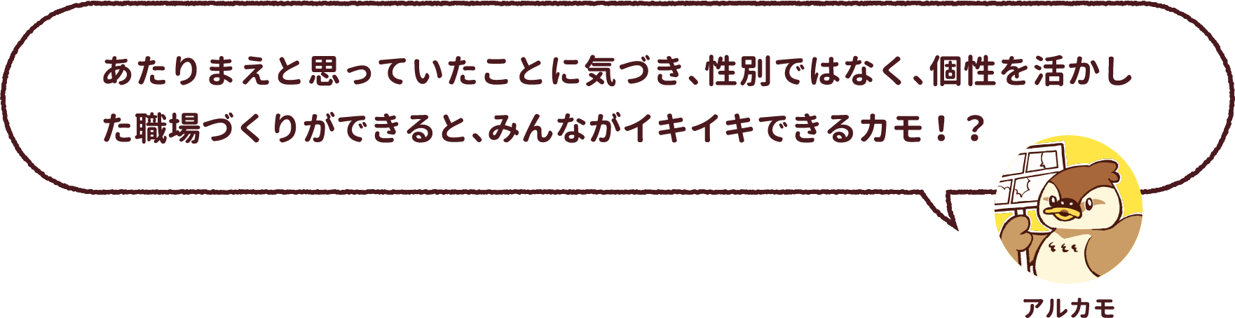 アルカモ : あたりまえと思っていたことに気づき、性別ではなく、個性を活かした職場づくりができると、みんながイキイキできるカモ!?
